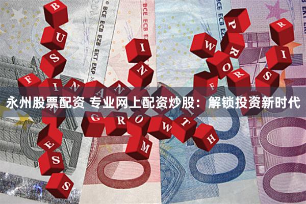 永州股票配资 专业网上配资炒股：解锁投资新时代