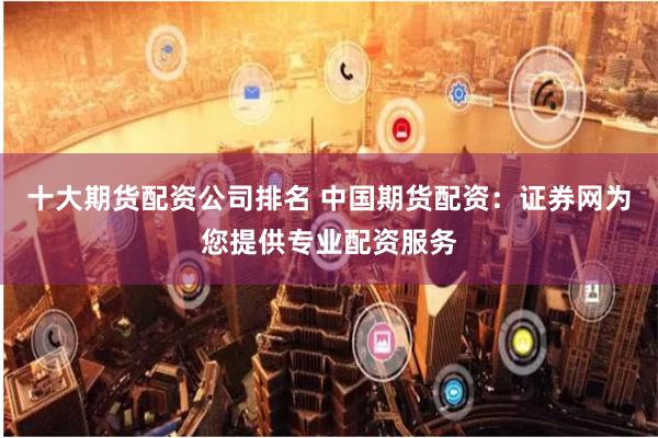 十大期货配资公司排名 中国期货配资：证券网为您提供专业配资服务