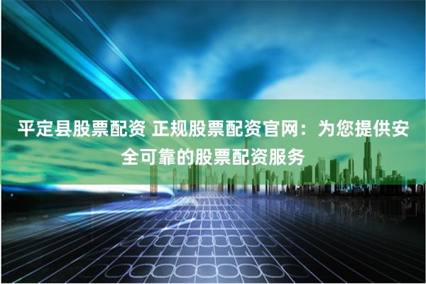 平定县股票配资 正规股票配资官网：为您提供安全可靠的股票配资服务
