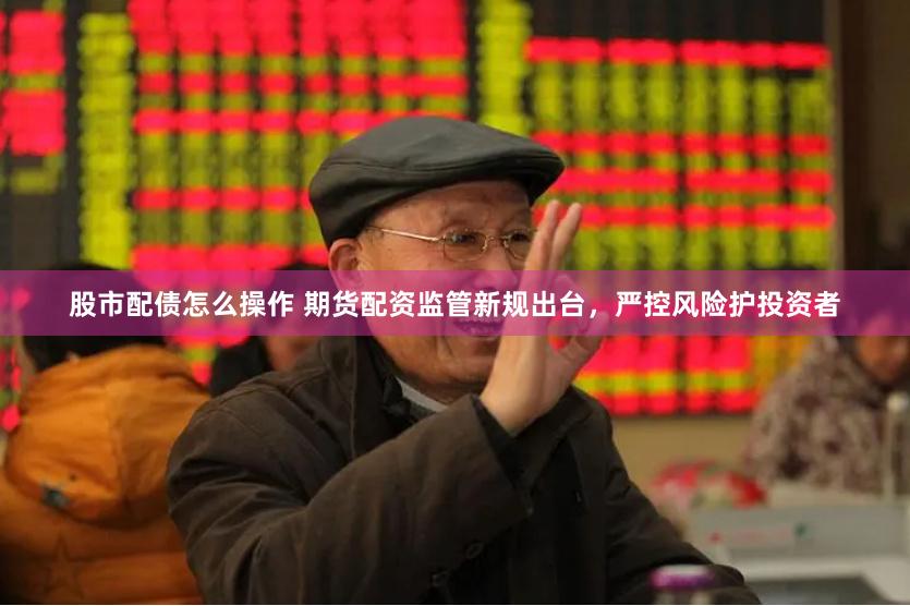 股市配债怎么操作 期货配资监管新规出台，严控风险护投资者