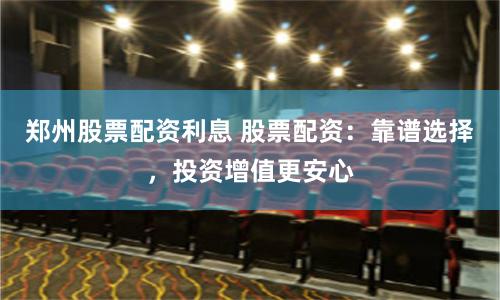 郑州股票配资利息 股票配资：靠谱选择，投资增值更安心