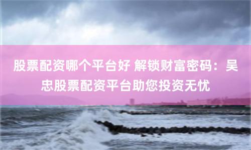 股票配资哪个平台好 解锁财富密码：吴忠股票配资平台助您投资无忧