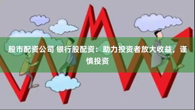 股市配资公司 银行股配资：助力投资者放大收益，谨慎投资