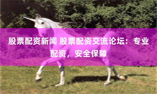 股票配资新闻 股票配资交流论坛：专业配资，安全保障
