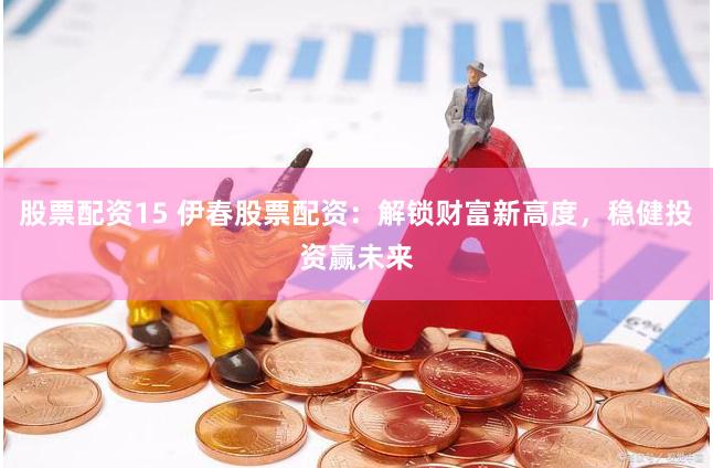 股票配资15 伊春股票配资：解锁财富新高度，稳健投资赢未来