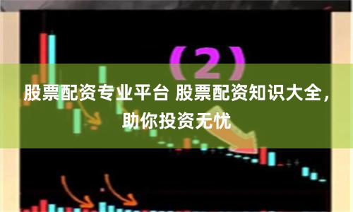 股票配资专业平台 股票配资知识大全，助你投资无忧