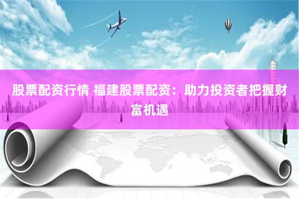 股票配资行情 福建股票配资：助力投资者把握财富机遇