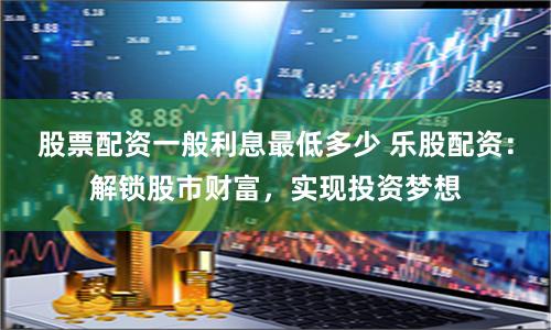 股票配资一般利息最低多少 乐股配资：解锁股市财富，实现投资梦想