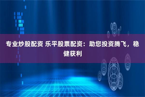 专业炒股配资 乐平股票配资：助您投资腾飞，稳健获利