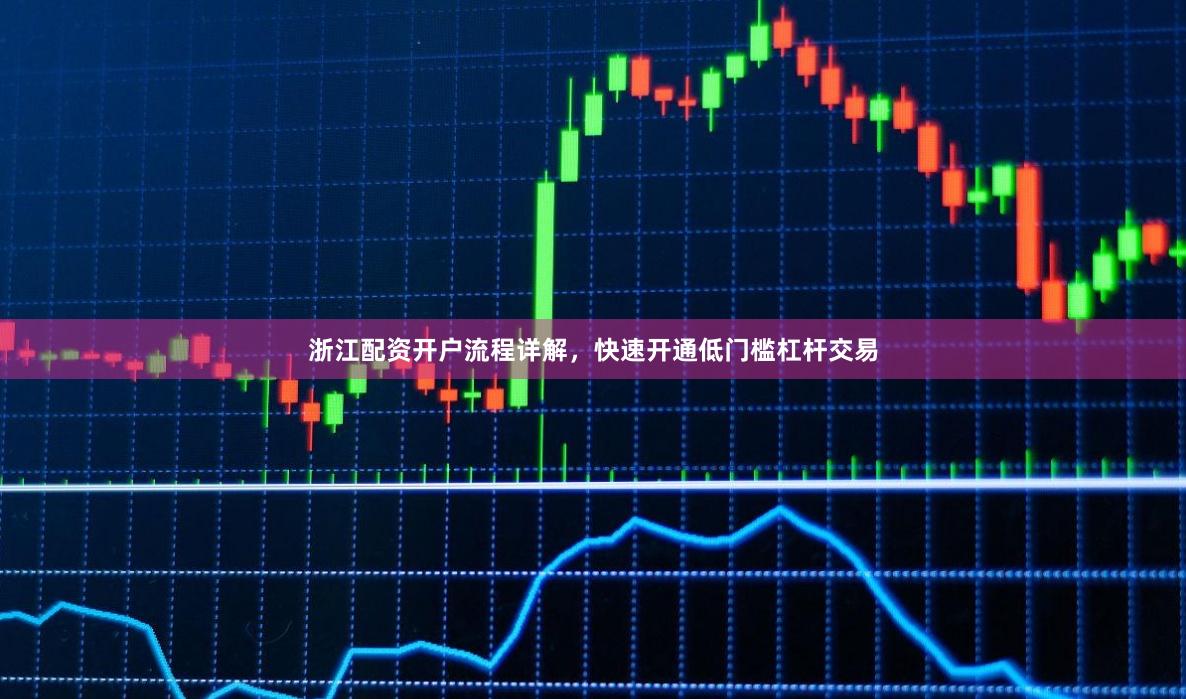 浙江配资开户流程详解，快速开通低门槛杠杆交易