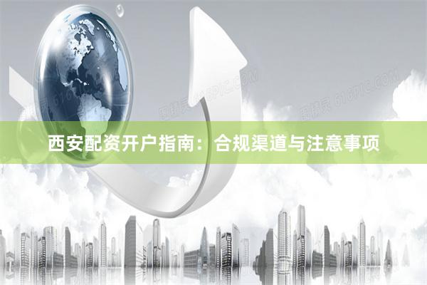 西安配资开户指南：合规渠道与注意事项